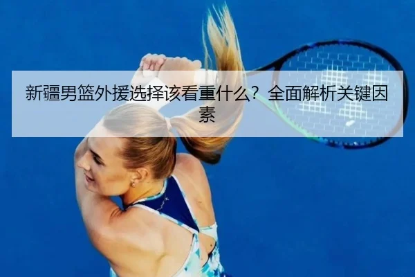 新疆男篮外援选择该看重什么？全面解析关键因素